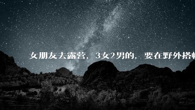 女朋友去露营，3女2男的，要在野外搭帐篷过一夜，她的闺蜜不想让我去，我该怎么办？